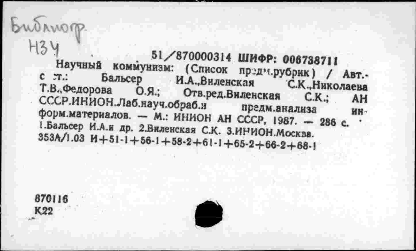 ﻿
51/870000314 ШИФР: 006738711
Научный коммунизм: (Список пр.'дч.рубрик) / Авт.-с гг.:	Бальсер	ИЛ.,Виленская	С.К.Николаева
Т.В.,Федорова О.Я.; Отв.ред.Виленская С.К.; АН СССР.ИНИОНЛаб.науч.обраб.н предм.анализа ин форм.материалов. — М.: ИНИОН АН СССР, 1987. — 286 с. ’ I.Бальсер ИЛ.и др. 2.Виленская С-К. З.ИН ИОН .Москва. 353А/1.03 И+51-1+ 56-1+58-2+61-1+65-2+66-2+68-)
870116
К22